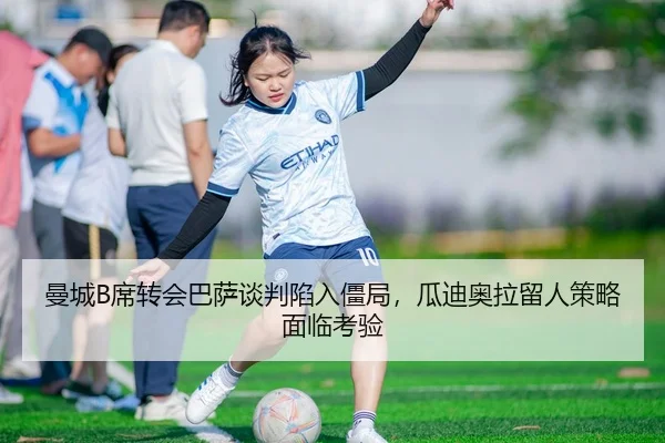 曼城B席转会巴萨谈判陷入僵局，瓜迪奥拉留人策略面临考验