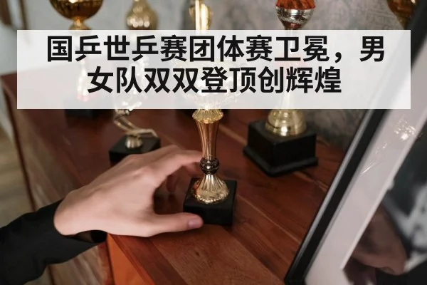 国乒世乒赛团体赛卫冕,男女队双双登顶创辉煌