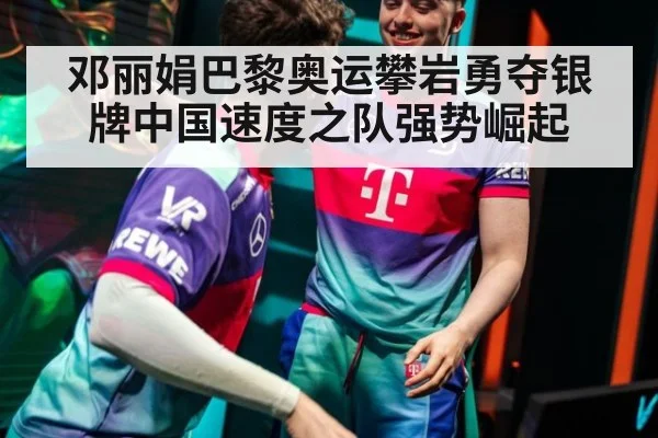 邓丽娟巴黎奥运攀岩勇夺银牌中国速度之队强势崛起