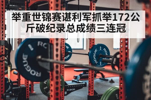 举重世锦赛谌利军抓举172公斤破纪录总成绩三连冠